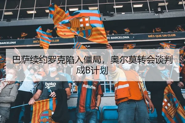 巴萨续约罗克陷入僵局，奥尔莫转会谈判成B计划