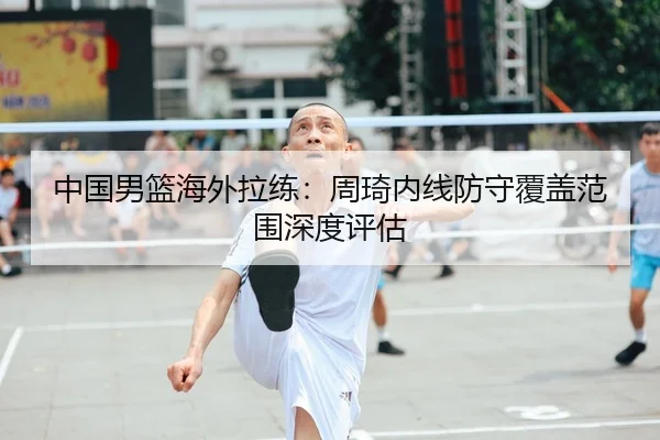 中国男篮海外拉练：周琦内线防守覆盖范围深度评估