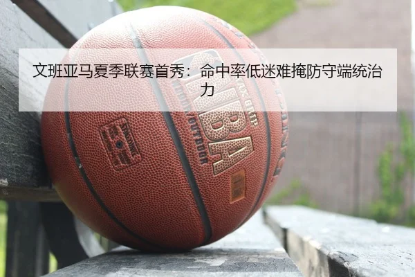 文班亚马夏季联赛首秀：命中率低迷难掩防守端统治力