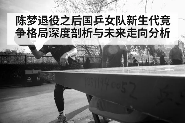 陈梦退役之后国乒女队新生代竞争格局深度剖析与未来走向分析