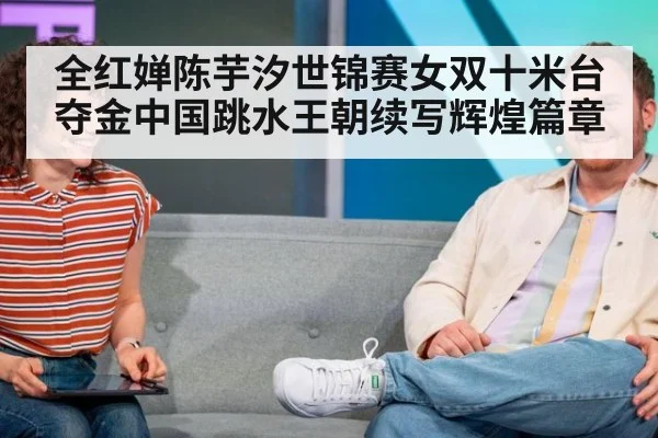 全红婵陈芋汐世锦赛女双十米台夺金中国跳水王朝续写辉煌篇章