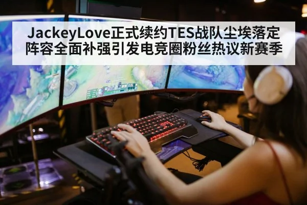 JackeyLove正式续约TES战队尘埃落定 阵容全面补强引发电竞圈粉丝热议新赛季