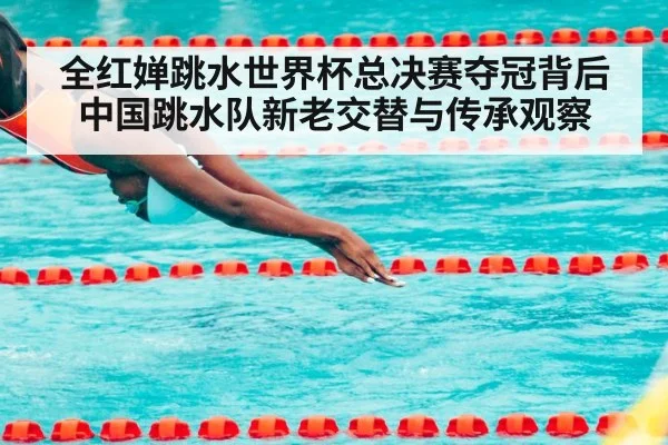 全红婵跳水世界杯总决赛夺冠背后 中国跳水队新老交替与传承观察